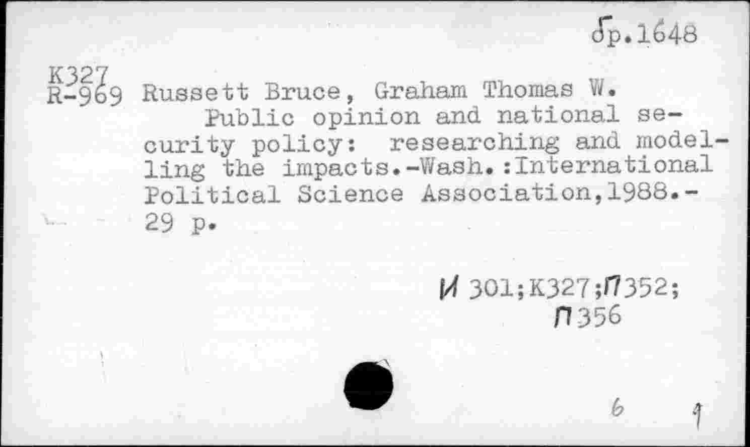 ﻿Jp.1^48
9 Russett Bruce, Graham Thomas V/.
Public opinion and national security policy: researching and model ling the impacts.-Wash.:International Political Science Association,1988.-29 p.
f/f 3O1;K327;H352;
H356